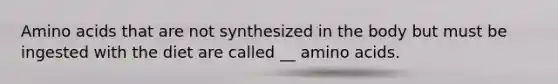 Amino acids that are not synthesized in the body but must be ingested with the diet are called __ amino acids.