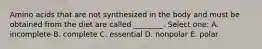 Amino acids that are not synthesized in the body and must be obtained from the diet are called ________. Select one: A. incomplete B. complete C. essential D. nonpolar E. polar