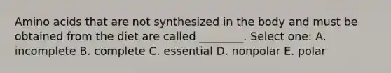 Amino acids that are not synthesized in the body and must be obtained from the diet are called ________. Select one: A. incomplete B. complete C. essential D. nonpolar E. polar