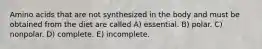 Amino acids that are not synthesized in the body and must be obtained from the diet are called A) essential. B) polar. C) nonpolar. D) complete. E) incomplete.