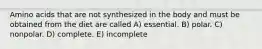 Amino acids that are not synthesized in the body and must be obtained from the diet are called A) essential. B) polar. C) nonpolar. D) complete. E) incomplete