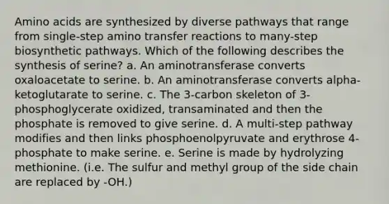 Amino acids are synthesized by diverse pathways that range from single-step amino transfer reactions to many-step biosynthetic pathways. Which of the following describes the synthesis of serine? a. An aminotransferase converts oxaloacetate to serine. b. An aminotransferase converts alpha-ketoglutarate to serine. c. The 3-carbon skeleton of 3-phosphoglycerate oxidized, transaminated and then the phosphate is removed to give serine. d. A multi-step pathway modifies and then links phosphoenolpyruvate and erythrose 4-phosphate to make serine. e. Serine is made by hydrolyzing methionine. (i.e. The sulfur and methyl group of the side chain are replaced by -OH.)