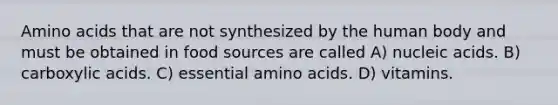 Amino acids that are not synthesized by the human body and must be obtained in food sources are called A) nucleic acids. B) carboxylic acids. C) essential amino acids. D) vitamins.