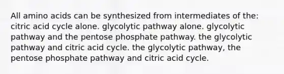 All amino acids can be synthesized from intermediates of the: citric acid cycle alone. glycolytic pathway alone. glycolytic pathway and the pentose phosphate pathway. the glycolytic pathway and citric acid cycle. the glycolytic pathway, the pentose phosphate pathway and citric acid cycle.