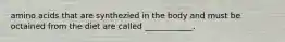 amino acids that are synthezied in the body and must be octained from the diet are called ____________.