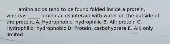 _____<a href='https://www.questionai.com/knowledge/k9gb720LCl-amino-acids' class='anchor-knowledge'>amino acids</a> tend to be found folded inside a protein, whereas _____ amino acids interact with water on the outside of the protein. A. Hydrophobic; hydrophilic B. All; protein C. Hydrophilic; hydrophobic D. Protein; carbohydrate E. All; only limited