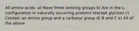 All amino acids: a) Have three ionizing groups b) Are in the L-configuration in naturally occurring proteins (except glycine) c) Contain an amino group and a carboxyl group d) B and C e) All of the above