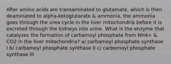 After amino acids are transaminated to glutamate, which is then deaminated to alpha-ketoglutarate & ammonia, the ammonia goes through the urea cycle in the liver mitochondria before it is excreted through the kidneys into urine. What is the enzyme that catalyzes the formation of carbamoyl phosphate from NH4+ & CO2 in the liver mitochondria? a/ carbamoyl phosphate synthase I b/ carbamoyl phosphate synthase II c/ carbomoyl phosphate synthase III