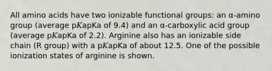 All <a href='https://www.questionai.com/knowledge/k9gb720LCl-amino-acids' class='anchor-knowledge'>amino acids</a> have two ionizable functional groups: an α‑amino group (average p𝐾apKa of 9.4) and an α‑carboxylic acid group (average p𝐾apKa of 2.2). Arginine also has an ionizable side chain (R group) with a p𝐾apKa of about 12.5. One of the possible ionization states of arginine is shown.