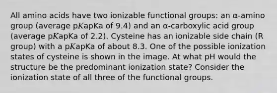 All <a href='https://www.questionai.com/knowledge/k9gb720LCl-amino-acids' class='anchor-knowledge'>amino acids</a> have two ionizable functional groups: an α‑amino group (average p𝐾apKa of 9.4) and an α‑carboxylic acid group (average p𝐾apKa of 2.2). Cysteine has an ionizable side chain (R group) with a p𝐾apKa of about 8.3. One of the possible ionization states of cysteine is shown in the image. At what pH would the structure be the predominant ionization state? Consider the ionization state of all three of the functional groups.