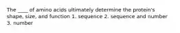 The ____ of amino acids ultimately determine the protein's shape, size, and function 1. sequence 2. sequence and number 3. number