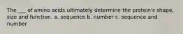 The ___ of amino acids ultimately determine the protein's shape, size and function. a. sequence b. number c. sequence and number