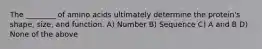 The ________ of amino acids ultimately determine the protein's shape, size, and function. A) Number B) Sequence C) A and B D) None of the above