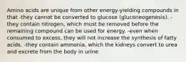 Amino acids are unique from other energy-yielding compounds in that -they cannot be converted to glucose (gluconeogenesis). -they contain nitrogen, which must be removed before the remaining compound can be used for energy. -even when consumed to excess, they will not increase the synthesis of fatty acids. -they contain ammonia, which the kidneys convert to urea and excrete from the body in urine