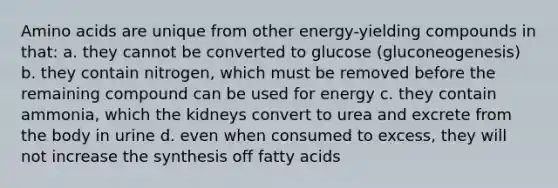 Amino acids are unique from other energy-yielding compounds in that: a. they cannot be converted to glucose (gluconeogenesis) b. they contain nitrogen, which must be removed before the remaining compound can be used for energy c. they contain ammonia, which the kidneys convert to urea and excrete from the body in urine d. even when consumed to excess, they will not increase the synthesis off fatty acids