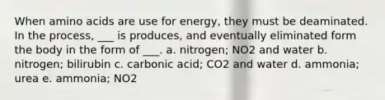 When amino acids are use for energy, they must be deaminated. In the process, ___ is produces, and eventually eliminated form the body in the form of ___. a. nitrogen; NO2 and water b. nitrogen; bilirubin c. carbonic acid; CO2 and water d. ammonia; urea e. ammonia; NO2