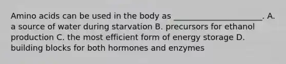 Amino acids can be used in the body as ______________________. A. a source of water during starvation B. precursors for ethanol production C. the most efficient form of energy storage D. building blocks for both hormones and enzymes