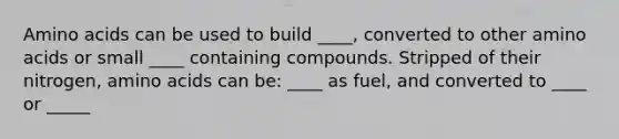 Amino acids can be used to build ____, converted to other amino acids or small ____ containing compounds. Stripped of their nitrogen, amino acids can be: ____ as fuel, and converted to ____ or _____