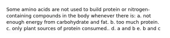 Some amino acids are not used to build protein or nitrogen-containing compounds in the body whenever there is: a. not enough energy from carbohydrate and fat. b. too much protein. c. only plant sources of protein consumed.. d. a and b e. b and c