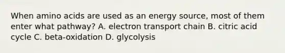 When amino acids are used as an energy source, most of them enter what pathway? A. electron transport chain B. citric acid cycle C. beta-oxidation D. glycolysis