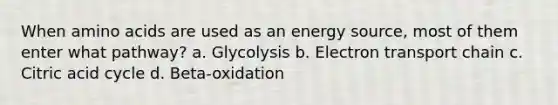 When amino acids are used as an energy source, most of them enter what pathway? a. Glycolysis b. Electron transport chain c. Citric acid cycle d. Beta-oxidation