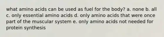 what amino acids can be used as fuel for the body? a. none b. all c. only essential amino acids d. only amino acids that were once part of the muscular system e. only amino acids not needed for protein synthesis