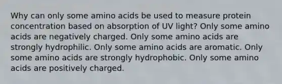 Why can only some amino acids be used to measure protein concentration based on absorption of UV light? Only some amino acids are negatively charged. Only some amino acids are strongly hydrophilic. Only some amino acids are aromatic. Only some amino acids are strongly hydrophobic. Only some amino acids are positively charged.