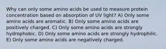 Why can only some amino acids be used to measure protein concentration based on absorption of UV light? A) Only some amino acids are aromatic. B) Only some amino acids are positively charged. C) Only some amino acids are strongly hydrophobic. D) Only some amino acids are strongly hydrophilic. E) Only some amino acids are negatively charged.