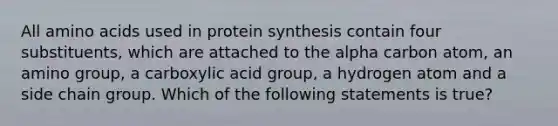 All amino acids used in protein synthesis contain four substituents, which are attached to the alpha carbon atom, an amino group, a carboxylic acid group, a hydrogen atom and a side chain group. Which of the following statements is true?