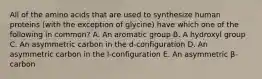 All of the amino acids that are used to synthesize human proteins (with the exception of glycine) have which one of the following in common? A. An aromatic group B. A hydroxyl group C. An asymmetric carbon in the d-configuration D. An asymmetric carbon in the l-configuration E. An asymmetric β-carbon