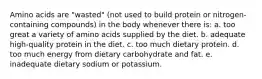 Amino acids are "wasted" (not used to build protein or nitrogen-containing compounds) in the body whenever there is: a. too great a variety of amino acids supplied by the diet. b. adequate high-quality protein in the diet. c. too much dietary protein. d. too much energy from dietary carbohydrate and fat. e. inadequate dietary sodium or potassium.