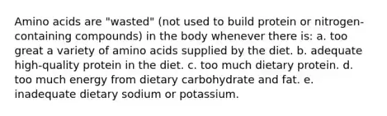 Amino acids are "wasted" (not used to build protein or nitrogen-containing compounds) in the body whenever there is: a. too great a variety of amino acids supplied by the diet. b. adequate high-quality protein in the diet. c. too much dietary protein. d. too much energy from dietary carbohydrate and fat. e. inadequate dietary sodium or potassium.