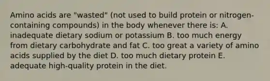 Amino acids are "wasted" (not used to build protein or nitrogen-containing compounds) in the body whenever there is: A. inadequate dietary sodium or potassium B. too much energy from dietary carbohydrate and fat C. too great a variety of amino acids supplied by the diet D. too much dietary protein E. adequate high-quality protein in the diet.