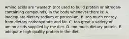 Amino acids are "wasted" (not used to build protein or nitrogen-containing compounds) in the body whenever there is: A. ​inadequate dietary sodium or potassium. B. ​too much energy from dietary carbohydrate and fat. C. ​too great a variety of amino acids supplied by the diet. D. too much dietary protein. ​E. adequate high-quality protein in the diet.