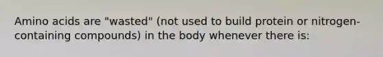 Amino acids are "wasted" (not used to build protein or nitrogen-containing compounds) in the body whenever there is: