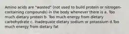 Amino acids are "wasted" (not used to build protein or nitrogen-containing compounds) in the body whenever there is a. Too much dietary protein b. Too much energy from dietary carbohydrate c. Inadequate dietary sodium or potassium d.Too much energy from dietary fat