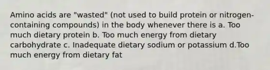 Amino acids are "wasted" (not used to build protein or nitrogen-containing compounds) in the body whenever there is a. Too much dietary protein b. Too much energy from dietary carbohydrate c. Inadequate dietary sodium or potassium d.Too much energy from dietary fat