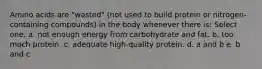 Amino acids are "wasted" (not used to build protein or nitrogen-containing compounds) in the body whenever there is: Select one: a. not enough energy from carbohydrate and fat. b. too much protein. c. adequate high-quality protein. d. a and b e. b and c