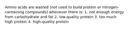 Amino acids are wasted (not used to build protein or nitrogen-containing compounds) whenever there is: 1. not enough energy from carbohydrate and fat 2. low-quality protein 3. too much high protein 4. high-quality protein