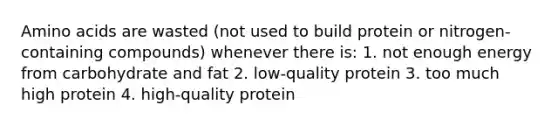 Amino acids are wasted (not used to build protein or nitrogen-containing compounds) whenever there is: 1. not enough energy from carbohydrate and fat 2. low-quality protein 3. too much high protein 4. high-quality protein