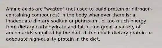 Amino acids are "wasted" (not used to build protein or nitrogen-containing compounds) in the body whenever there is:​ a. ​inadequate dietary sodium or potassium. b. ​too much energy from dietary carbohydrate and fat. c. ​too great a variety of amino acids supplied by the diet. d. ​too much dietary protein. e. ​adequate high-quality protein in the diet.