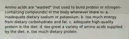 Amino acids are "wasted" (not used to build protein or nitrogen-containing compounds) in the body whenever there is: a. inadequate dietary sodium or potassium. b. too much energy from dietary carbohydrate and fat. c. adequate high-quality protein in the diet. d. too great a variety of amino acids supplied by the diet. e. too much dietary protein.