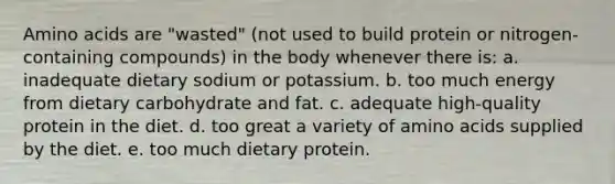 <a href='https://www.questionai.com/knowledge/k9gb720LCl-amino-acids' class='anchor-knowledge'>amino acids</a> are "wasted" (not used to build protein or nitrogen-containing compounds) in the body whenever there is: a. inadequate dietary sodium or potassium. b. too much energy from dietary carbohydrate and fat. c. adequate high-quality protein in the diet. d. too great a variety of amino acids supplied by the diet. e. too much dietary protein.