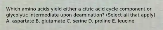 Which <a href='https://www.questionai.com/knowledge/k9gb720LCl-amino-acids' class='anchor-knowledge'>amino acids</a> yield either a citric acid cycle component or glycolytic intermediate upon deamination? (Select all that apply) A. aspartate B. glutamate C. serine D. proline E. leucine