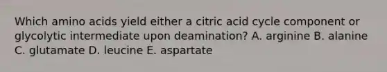 Which amino acids yield either a citric acid cycle component or glycolytic intermediate upon deamination? A. arginine B. alanine C. glutamate D. leucine E. aspartate