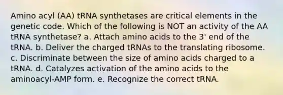 Amino acyl (AA) tRNA synthetases are critical elements in the genetic code. Which of the following is NOT an activity of the AA tRNA synthetase? a. Attach amino acids to the 3' end of the tRNA. b. Deliver the charged tRNAs to the translating ribosome. c. Discriminate between the size of amino acids charged to a tRNA. d. Catalyzes activation of the amino acids to the aminoacyl-AMP form. e. Recognize the correct tRNA.