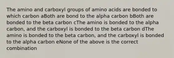 The amino and carboxyl groups of amino acids are bonded to which carbon aBoth are bond to the alpha carbon bBoth are bonded to the beta carbon cThe amino is bonded to the alpha carbon, and the carboxyl is bonded to the beta carbon dThe amino is bonded to the beta carbon, and the carboxyl is bonded to the alpha carbon eNone of the above is the correct combination