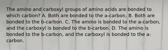 The amino and carboxyl groups of amino acids are bonded to which carbon? A. Both are bonded to the a-carbon. B. Both are bonded to the b-carbon. C. The amino is bonded to the a-carbon, and the carboxyl is bonded to the b-carbon. D. The amino is bonded to the b-carbon, and the carboxyl is bonded to the a-carbon.