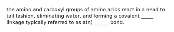 the amino and carboxyl groups of amino acids react in a head to tail fashion, eliminating water, and forming a covalent _____ linkage typically referred to as a(n) ______ bond.