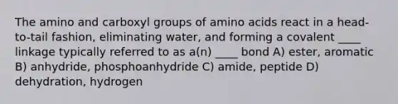 The amino and carboxyl groups of amino acids react in a head-to-tail fashion, eliminating water, and forming a covalent ____ linkage typically referred to as a(n) ____ bond A) ester, aromatic B) anhydride, phosphoanhydride C) amide, peptide D) dehydration, hydrogen